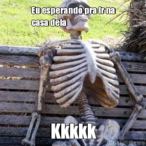 Eu esperando pra ir na
casa dela  Kkkkk