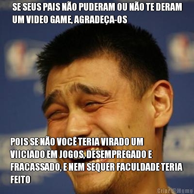 SE SEUS PAIS N�O PUDERAM OU N�O TE DERAM
UM VIDEO GAME, AGRADE�A-OS POIS SE N�O VOC� TERIA VIRADO UM
VIICIADO EM JOGOS, DESEMPREGADO E
FRACASSADO, E NEM SEQUER FACULDADE TERIA
FEITO