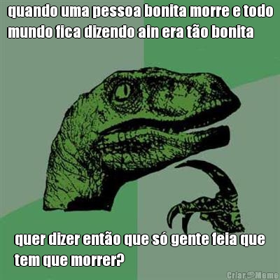 quando uma pessoa bonita morre e todo
mundo fica dizendo ain era t�o bonita quer dizer ent�o que s� gente feia que
tem que morrer?