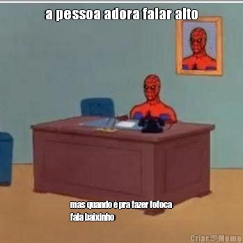a pessoa adora falar alto mas quando � pra fazer fofoca
fala baixinho