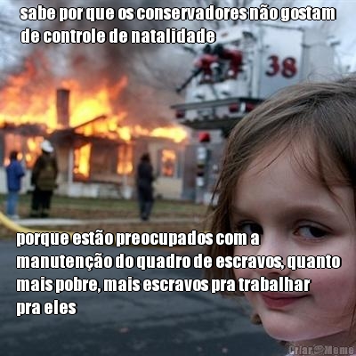 sabe por que os conservadores n�o gostam
de controle de natalidade porque est�o preocupados com a
manuten��o do quadro de escravos, quanto
mais pobre, mais escravos pra trabalhar
pra eles