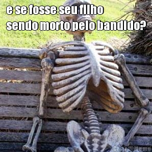 e se fosse seu filho
sendo morto pelo bandido? 