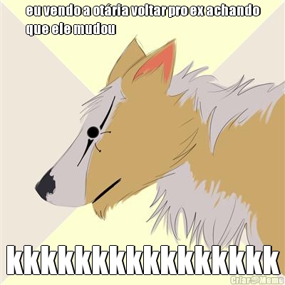 eu vendo a ot�ria voltar pro ex achando
que ele mudou kkkkkkkkkkkkkkkk