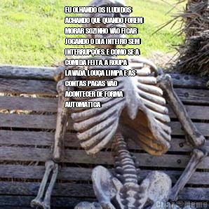 EU OLHANDO OS ILUDIDOS
ACHANDO QUE QUANDO FOREM
MORAR SOZINHO V�O FICAR
JOGANDO O DIA INTEIRO SEM
INTERRUP��ES, � COMO SE A
COMIDA FEITA, A ROUPA
LAVADA, LOU�A LIMPA E AS
CONTAS PAGAS V�O
ACONTECER DE FORMA
AUTOM�TICA 