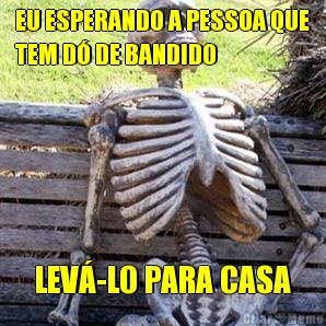 EU ESPERANDO A PESSOA QUE
TEM D� DE BANDIDO  LEV�-LO PARA CASA