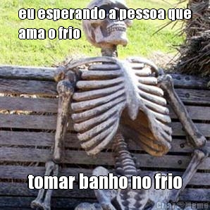eu esperando a pessoa que
ama o frio tomar banho no frio