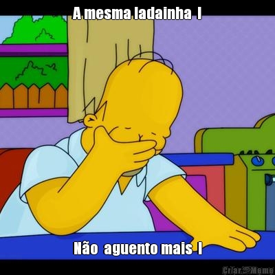 A mesma ladainha  ! N�o  aguento mais  !
