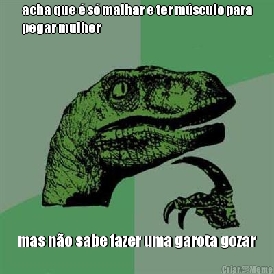 acha que � s� malhar e ter m�sculo para
pegar mulher mas n�o sabe fazer uma garota gozar