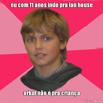 eu com 11 anos indo pra lan house orkut n�o � pra crian�a