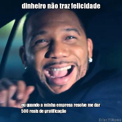 dinheiro n�o traz felicidade eu quando a minha empresa resolve me dar
500 reais de gratifica��o