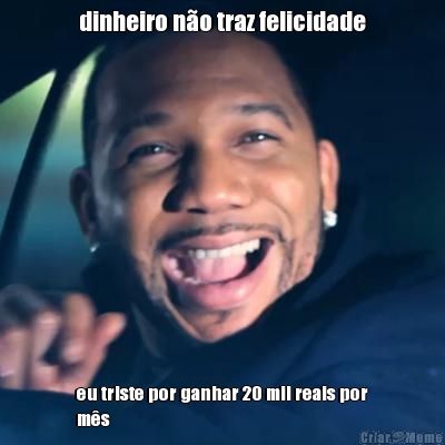 dinheiro n�o traz felicidade eu triste por ganhar 20 mil reais por
m�s