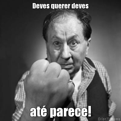 Deves querer deves at� parece!
