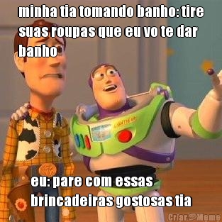 minha tia tomando banho: tire
suas roupas que eu vo te dar
banho eu: pare com essas
brincadeiras gostosas tia