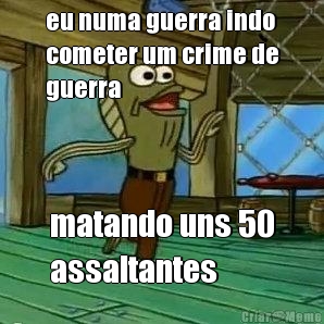 eu numa guerra indo
cometer um crime de
guerra matando uns 50
assaltantes