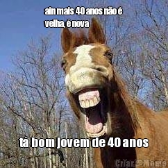 ain mais 40 anos n�o �
velha, � nova t� bom jovem de 40 anos