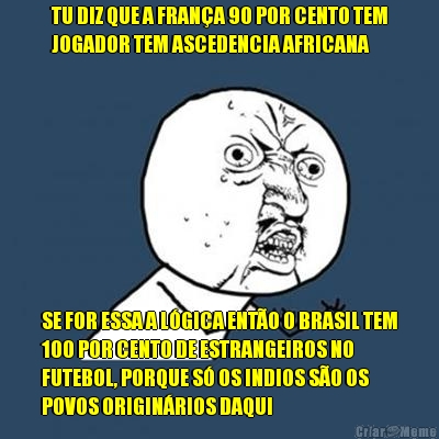 TU DIZ QUE A FRAN�A 90 POR CENTO TEM
JOGADOR TEM ASCEDENCIA AFRICANA SE FOR ESSA A L�GICA ENT�O O BRASIL TEM
100 POR CENTO DE ESTRANGEIROS NO
FUTEBOL, PORQUE S� OS INDIOS S�O OS
POVOS ORIGIN�RIOS DAQUI