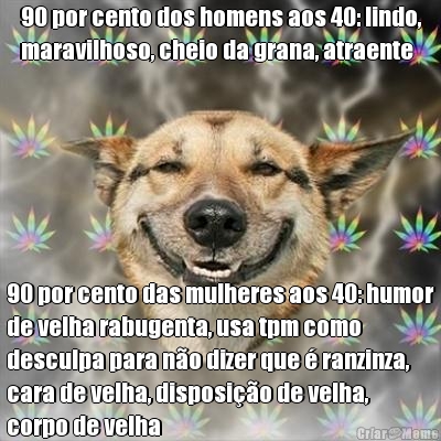 90 por cento dos homens aos 40: lindo,
maravilhoso, cheio da grana, atraente 90 por cento das mulheres aos 40: humor
de velha rabugenta, usa tpm como
desculpa para n�o dizer que � ranzinza,
cara de velha, disposi��o de velha,
corpo de velha