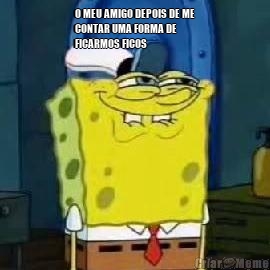 O MEU AMIGO DEPOIS DE ME
CONTAR UMA FORMA DE
FICARMOS FICOS 