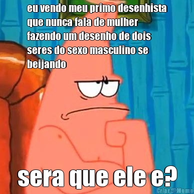 eu vendo meu primo desenhista
que nunca fala de mulher
fazendo um desenho de dois
seres do sexo masculino se
beijando sera que ele e?