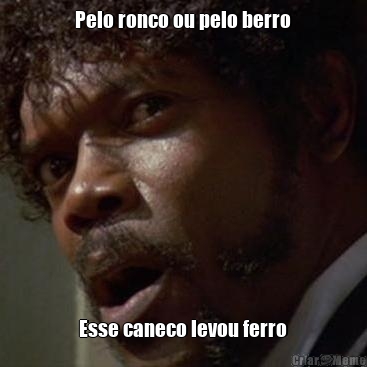 Pelo ronco ou pelo berro Esse caneco levou ferro