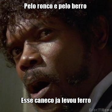 Pelo ronco e pelo berro  Esse caneco ja levou ferro
