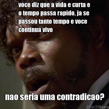 voce diz que a vida e curta e
o tempo passa rapido, ja se
passou tanto tempo e voce
continua vivo nao seria uma contradicao?