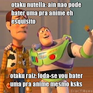 otaku nutella: ain nao pode
bater uma pra anime eh
esquisito otaku raiz: foda-se vou bater
uma pra anime mesmo ksks
