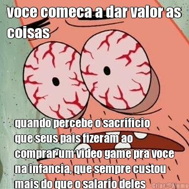 voce comeca a dar valor as
coisas quando percebe o sacrificio
que seus pais fizeram ao
comprar um video game pra voce
na infancia, que sempre custou
mais do que o salario deles