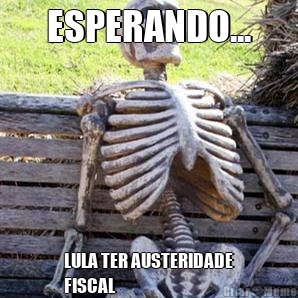 ESPERANDO... LULA TER AUSTERIDADE
FISCAL