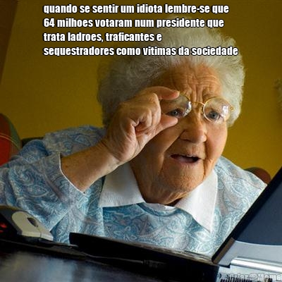 quando se sentir um idiota lembre-se que
64 milhoes votaram num presidente que
trata ladroes, traficantes e
sequestradores como vitimas da sociedade 
