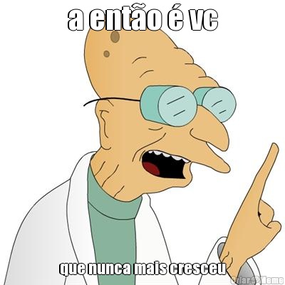 a ent�o � vc que nunca mais cresceu