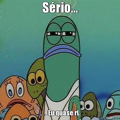 S�rio... . . .  Eu quase ri.