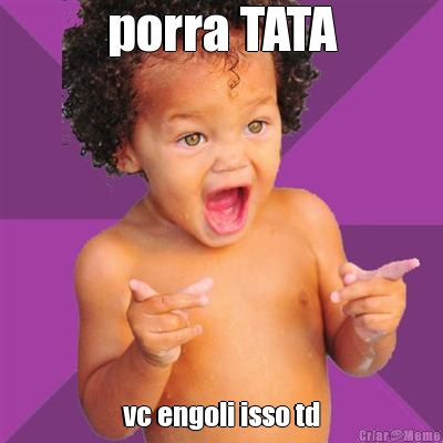 porra TATA vc engoli isso td