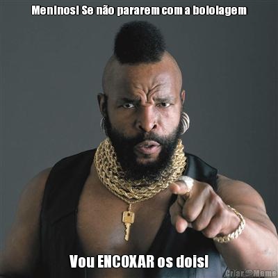 Meninos! Se n�o pararem com a boiolagem Vou ENCOXAR os dois!