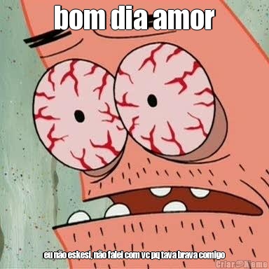 bom dia amor eu n�o eskesi, n�o falei com vc pq tava brava comigo