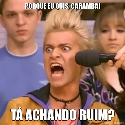 PORQUE EU QUIS, CARAMBA! T� ACHANDO RUIM?