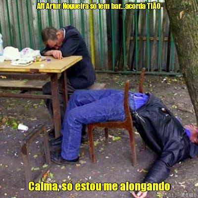Aff Artur Nogueira s� tem bar...acorda TI�O Calma, s� estou me alongando