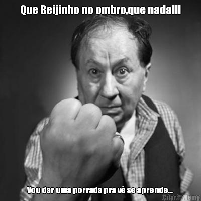 Que Beijinho no ombro,que nada!!! Vou dar uma porrada pra v� se aprende...