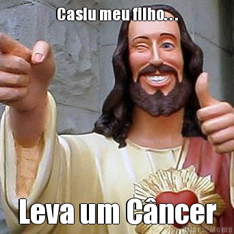 Caslu meu filho. . . Leva um C�ncer