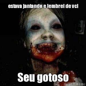 estava jantando e lembrei de vc! Seu gotoso