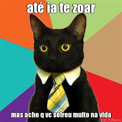 at� ia te zoar mas acho q vc sofreu muito na vida