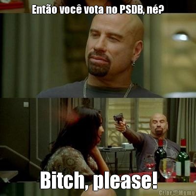 Ent�o voc� vota no PSDB, n�? Bitch, please!