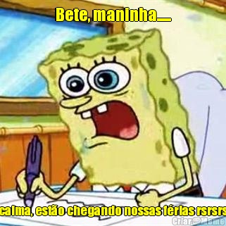 Bete, maninha..... calma, est�o chegando nossas f�rias rsrsrs