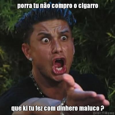 porra tu n�o compro o cigarro que ki tu fez com dinhero maluco ?