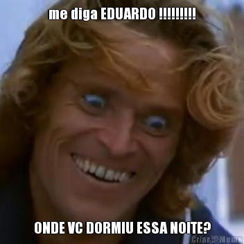me diga EDUARDO !!!!!!!!! ONDE VC DORMIU ESSA NOITE?