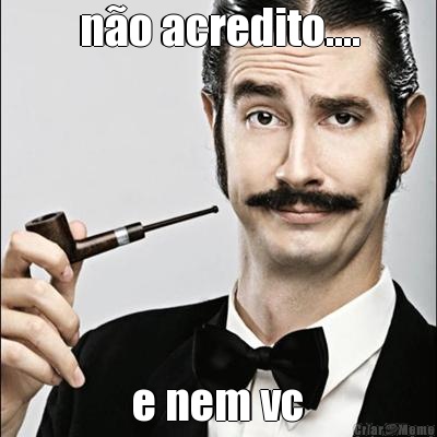 n�o acredito....  e nem vc 