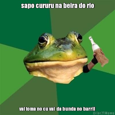 sapo cururu na beira do rio vai toma no cu vai  da bunda no barril