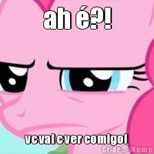 ah �?! vc vai c ver comigo!